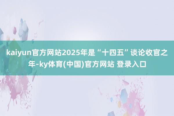 kaiyun官方网站2025年是“十四五”谈论收官之年-ky体育(中国)官方网站 登录入口