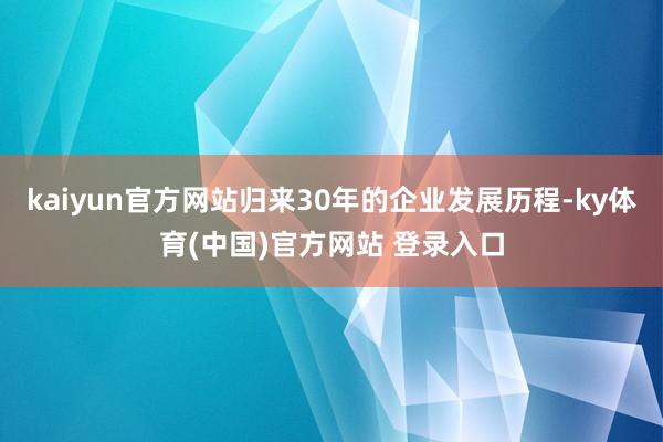 kaiyun官方网站归来30年的企业发展历程-ky体育(中国)官方网站 登录入口