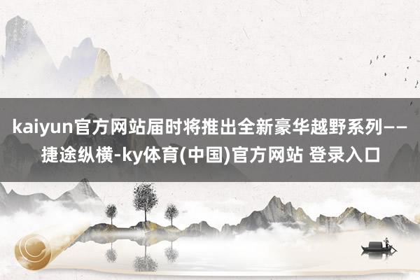 kaiyun官方网站届时将推出全新豪华越野系列——捷途纵横-ky体育(中国)官方网站 登录入口