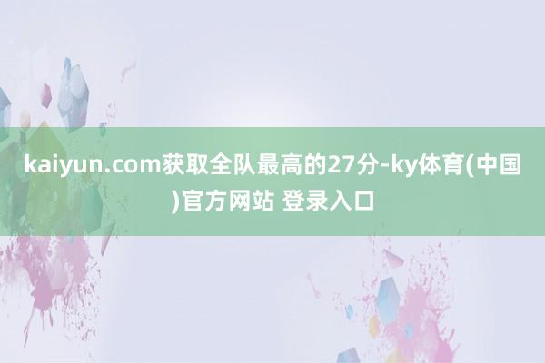 kaiyun.com获取全队最高的27分-ky体育(中国)官方网站 登录入口