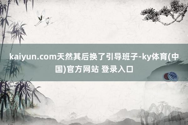 kaiyun.com天然其后换了引导班子-ky体育(中国)官方网站 登录入口
