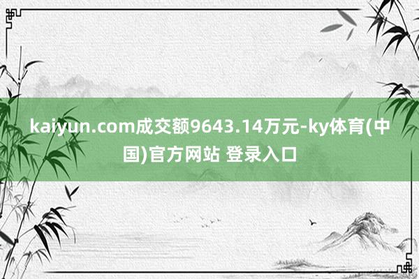 kaiyun.com成交额9643.14万元-ky体育(中国)官方网站 登录入口