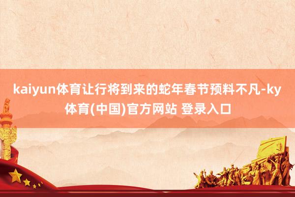kaiyun体育让行将到来的蛇年春节预料不凡-ky体育(中国)官方网站 登录入口