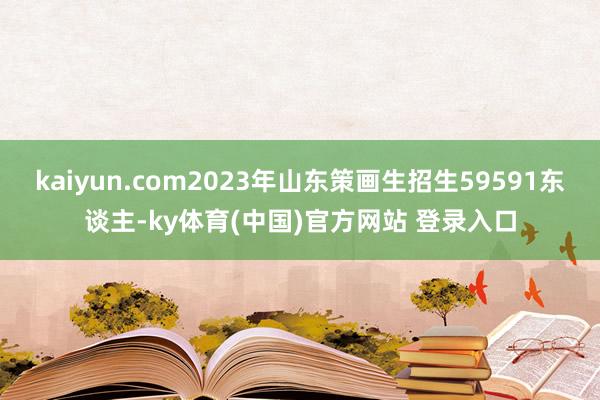 kaiyun.com2023年山东策画生招生59591东谈主-ky体育(中国)官方网站 登录入口