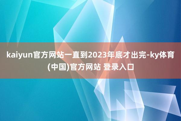 kaiyun官方网站一直到2023年底才出完-ky体育(中国)官方网站 登录入口