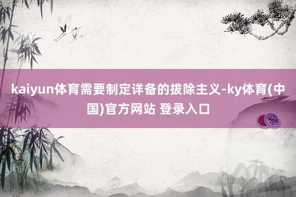 kaiyun体育需要制定详备的拔除主义-ky体育(中国)官方网站 登录入口