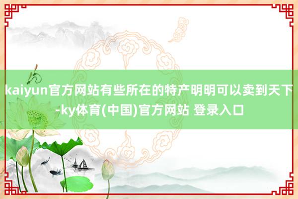 kaiyun官方网站有些所在的特产明明可以卖到天下-ky体育(中国)官方网站 登录入口