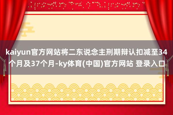 kaiyun官方网站将二东说念主刑期辩认扣减至34个月及37个月-ky体育(中国)官方网站 登录入口
