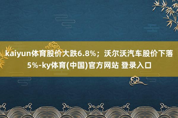 kaiyun体育股价大跌6.8%;沃尔沃汽车股价下落5%-ky体育(中国)官方网站 登录入口