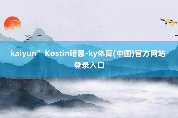 kaiyun”　　 Kostin暗意-ky体育(中国)官方网站 登录入口