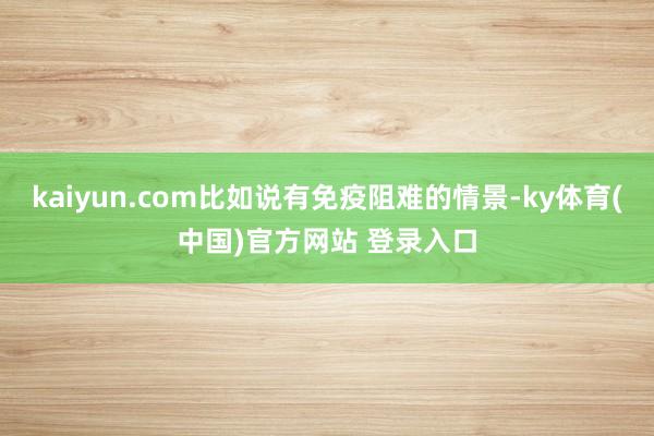 kaiyun.com比如说有免疫阻难的情景-ky体育(中国)官方网站 登录入口