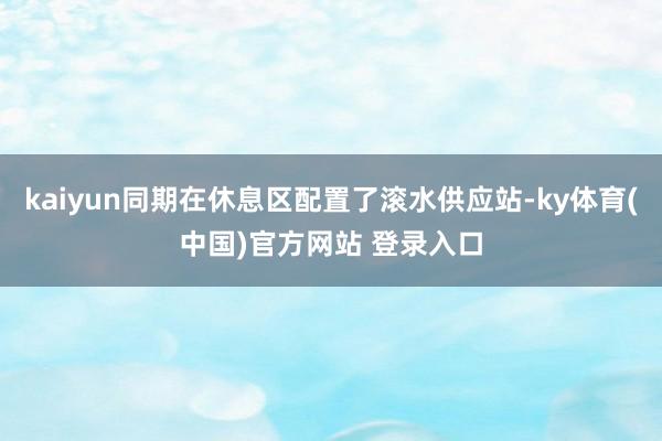 kaiyun同期在休息区配置了滚水供应站-ky体育(中国)官方网站 登录入口