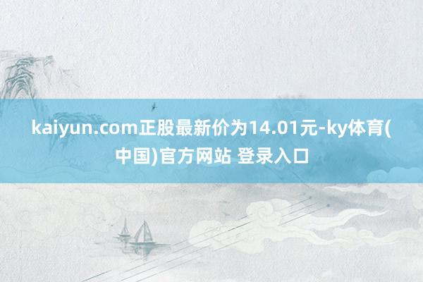 kaiyun.com正股最新价为14.01元-ky体育(中国)官方网站 登录入口