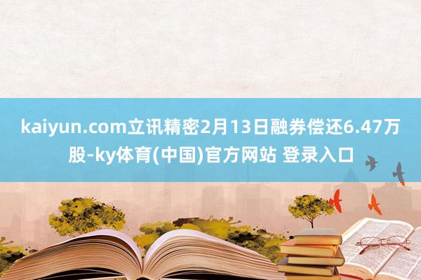 kaiyun.com立讯精密2月13日融券偿还6.47万股-ky体育(中国)官方网站 登录入口