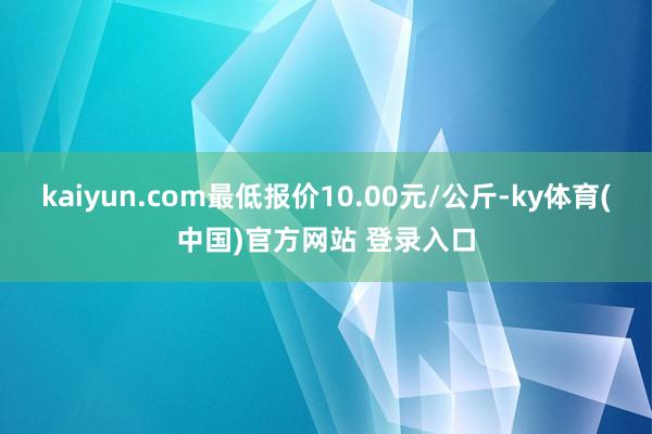 kaiyun.com最低报价10.00元/公斤-ky体育(中国)官方网站 登录入口