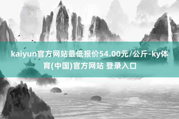 kaiyun官方网站最低报价54.00元/公斤-ky体育(中国)官方网站 登录入口