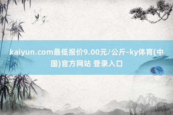 kaiyun.com最低报价9.00元/公斤-ky体育(中国)官方网站 登录入口