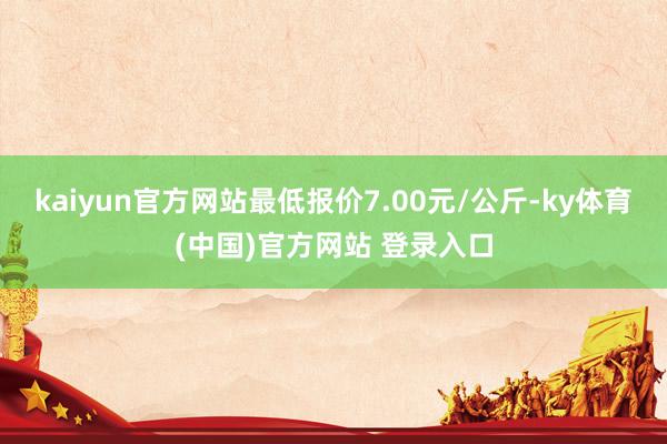kaiyun官方网站最低报价7.00元/公斤-ky体育(中国)官方网站 登录入口