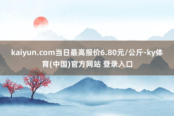 kaiyun.com当日最高报价6.80元/公斤-ky体育(中国)官方网站 登录入口