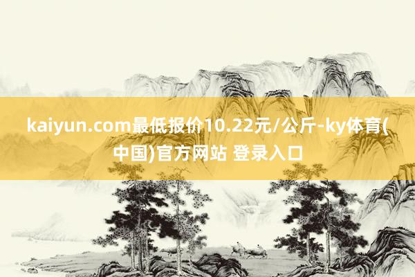 kaiyun.com最低报价10.22元/公斤-ky体育(中国)官方网站 登录入口