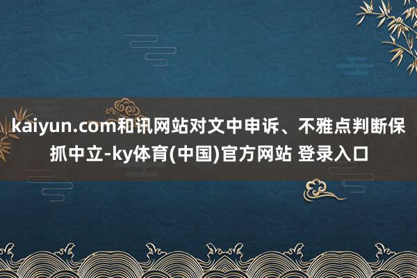 kaiyun.com和讯网站对文中申诉、不雅点判断保抓中立-ky体育(中国)官方网站 登录入口