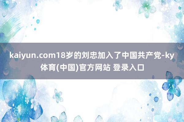 kaiyun.com18岁的刘忠加入了中国共产党-ky体育(中国)官方网站 登录入口