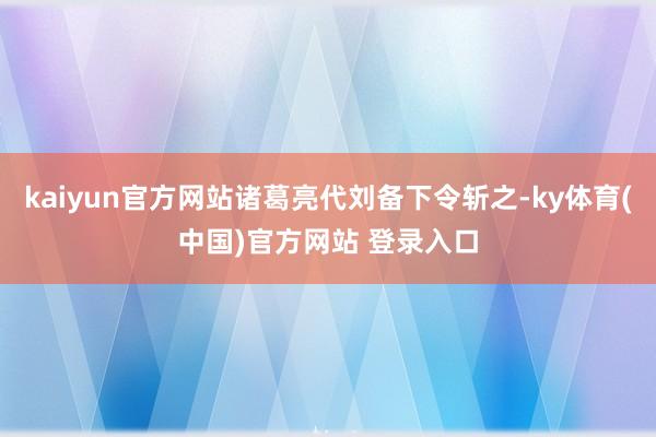 kaiyun官方网站诸葛亮代刘备下令斩之-ky体育(中国)官方网站 登录入口