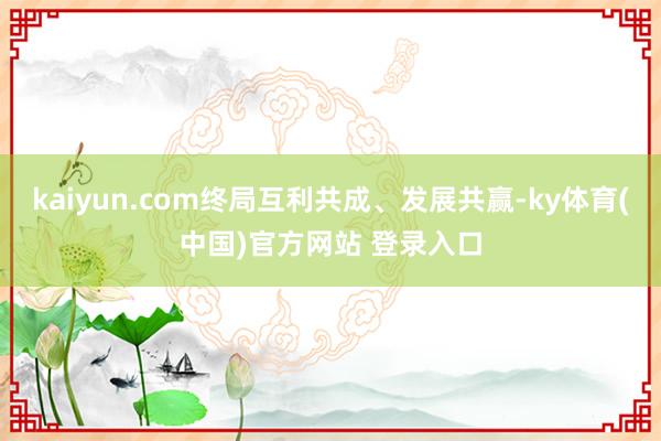 kaiyun.com终局互利共成、发展共赢-ky体育(中国)官方网站 登录入口