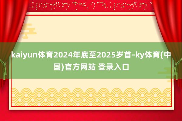 kaiyun体育2024年底至2025岁首-ky体育(中国)官方网站 登录入口