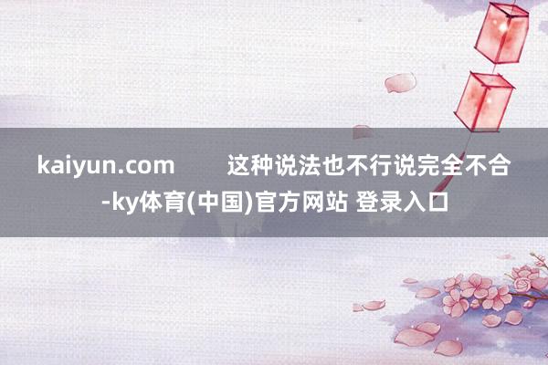 kaiyun.com        这种说法也不行说完全不合-ky体育(中国)官方网站 登录入口