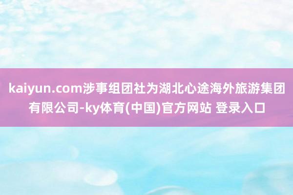 kaiyun.com涉事组团社为湖北心途海外旅游集团有限公司-ky体育(中国)官方网站 登录入口