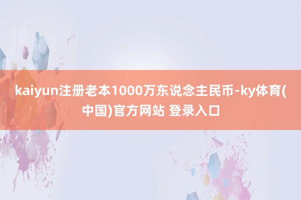 kaiyun注册老本1000万东说念主民币-ky体育(中国)官方网站 登录入口