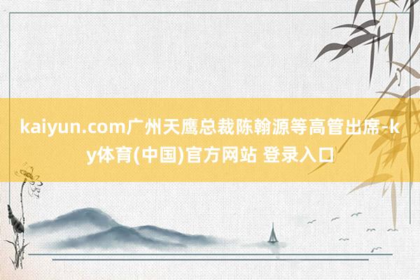 kaiyun.com广州天鹰总裁陈翰源等高管出席-ky体育(中国)官方网站 登录入口