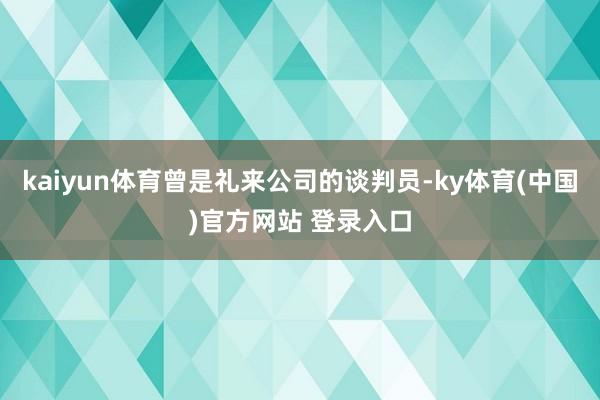 kaiyun体育曾是礼来公司的谈判员-ky体育(中国)官方网站 登录入口