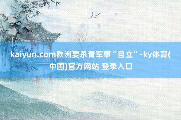 kaiyun.com欧洲要杀青军事“自立”-ky体育(中国)官方网站 登录入口