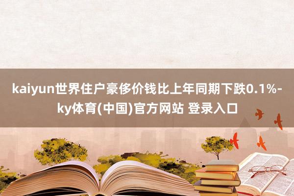 kaiyun世界住户豪侈价钱比上年同期下跌0.1%-ky体育(中国)官方网站 登录入口