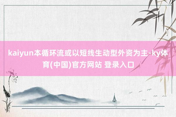 kaiyun本循环流或以短线生动型外资为主-ky体育(中国)官方网站 登录入口