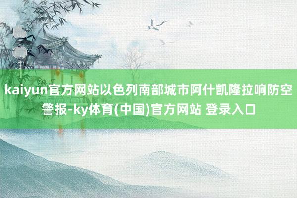 kaiyun官方网站以色列南部城市阿什凯隆拉响防空警报-ky体育(中国)官方网站 登录入口