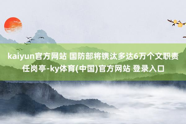kaiyun官方网站 国防部将镌汰多达6万个文职责任岗亭-ky体育(中国)官方网站 登录入口