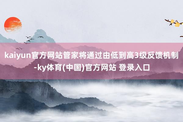 kaiyun官方网站管家将通过由低到高3级反馈机制-ky体育(中国)官方网站 登录入口