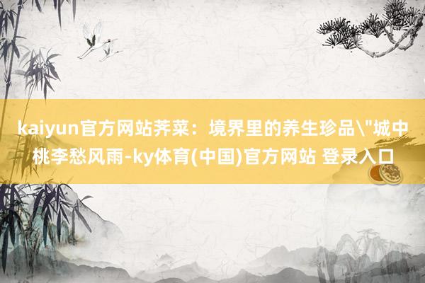 kaiyun官方网站荠菜：境界里的养生珍品