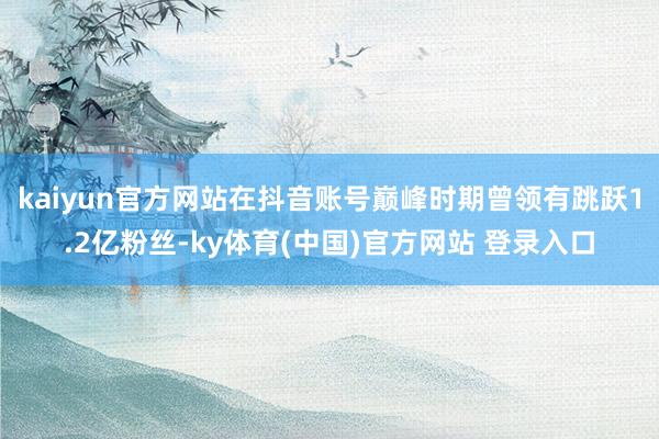 kaiyun官方网站在抖音账号巅峰时期曾领有跳跃1.2亿粉丝-ky体育(中国)官方网站 登录入口
