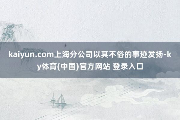 kaiyun.com上海分公司以其不俗的事迹发扬-ky体育(中国)官方网站 登录入口
