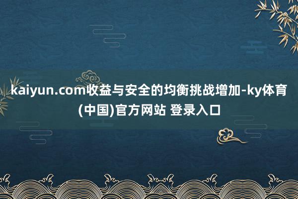 kaiyun.com收益与安全的均衡挑战增加-ky体育(中国)官方网站 登录入口