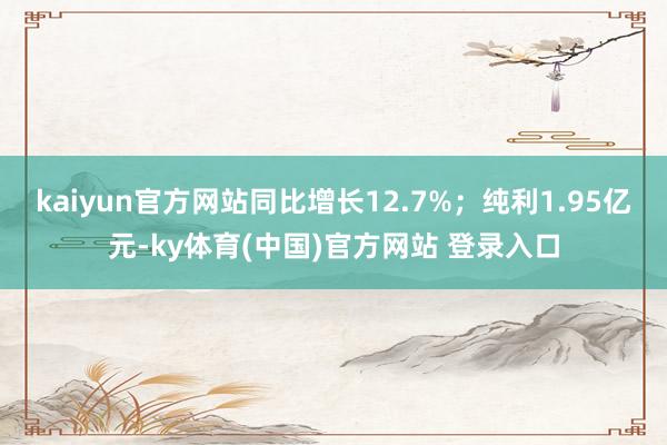 kaiyun官方网站同比增长12.7%；纯利1.95亿元-ky体育(中国)官方网站 登录入口