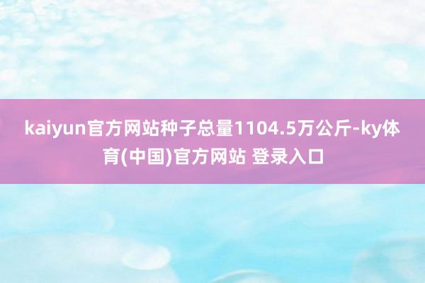 kaiyun官方网站种子总量1104.5万公斤-ky体育(中国)官方网站 登录入口