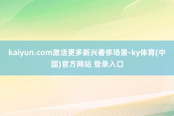kaiyun.com激活更多新兴奢侈场景-ky体育(中国)官方网站 登录入口