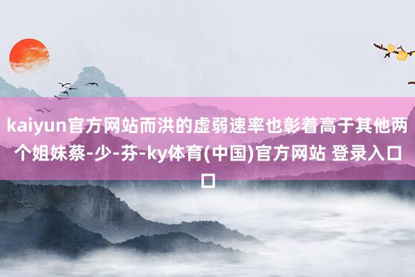 kaiyun官方网站而洪的虚弱速率也彰着高于其他两个姐妹蔡-少-芬-ky体育(中国)官方网站 登录入口