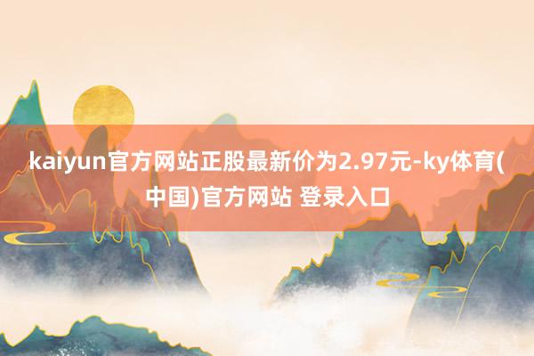 kaiyun官方网站正股最新价为2.97元-ky体育(中国)官方网站 登录入口