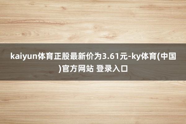 kaiyun体育正股最新价为3.61元-ky体育(中国)官方网站 登录入口